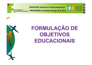 FORMULAÇÃO DE
OBJETIVOS
DISCIPLINA: Vivência na Prática Educativa VI
DISCIPLINA: Vivência na Prática Educativa VI
DISCIPLINA: Vivência na Prática Educativa VI
DISCIPLINA: Vivência na Prática Educativa VI
PROFESSORA: Ermelinda Nóbrega de M. Melo
PROFESSORA: Ermelinda Nóbrega de M. Melo
PROFESSORA: Ermelinda Nóbrega de M. Melo
PROFESSORA: Ermelinda Nóbrega de M. Melo
OBJETIVOS
EDUCACIONAIS
 