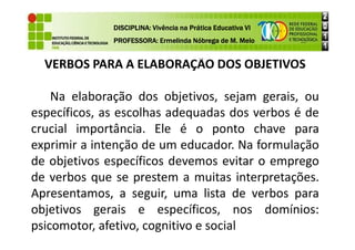 VERBOS PARA A ELABORAÇÃO DOS OBJETIVOS
Na elaboração dos objetivos, sejam gerais, ou
específicos, as escolhas adequadas dos verbos é de
crucial importância. Ele é o ponto chave para
DISCIPLINA: Vivência na Prática Educativa VI
DISCIPLINA: Vivência na Prática Educativa VI
DISCIPLINA: Vivência na Prática Educativa VI
DISCIPLINA: Vivência na Prática Educativa VI
PROFESSORA: Ermelinda Nóbrega de M. Melo
PROFESSORA: Ermelinda Nóbrega de M. Melo
PROFESSORA: Ermelinda Nóbrega de M. Melo
PROFESSORA: Ermelinda Nóbrega de M. Melo
crucial importância. Ele é o ponto chave para
exprimir a intenção de um educador. Na formulação
de objetivos específicos devemos evitar o emprego
de verbos que se prestem a muitas interpretações.
Apresentamos, a seguir, uma lista de verbos para
objetivos gerais e específicos, nos domínios:
psicomotor, afetivo, cognitivo e social
 