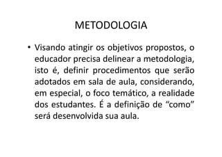 METODOLOGIA
• Visando atingir os objetivos propostos, o
educador precisa delinear a metodologia,
isto é, definir procedimentos que serão
adotados em sala de aula, considerando,
adotados em sala de aula, considerando,
em especial, o foco temático, a realidade
dos estudantes. É a definição de “como”
será desenvolvida sua aula.
 