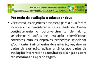 Por meio da avaliação o educador deve:
• Verificar se os objetivos propostos para a aula foram
alcançados e considerar a necessidade de Avaliar
continuamente o desenvolvimento do aluno;
DISCIPLINA: Vivência na Prática Educativa VI
DISCIPLINA: Vivência na Prática Educativa VI
DISCIPLINA: Vivência na Prática Educativa VI
DISCIPLINA: Vivência na Prática Educativa VI
PROFESSORA: Ermelinda Nóbrega de M. Melo
PROFESSORA: Ermelinda Nóbrega de M. Melo
PROFESSORA: Ermelinda Nóbrega de M. Melo
PROFESSORA: Ermelinda Nóbrega de M. Melo
continuamente o desenvolvimento do aluno;
selecionar situações de avaliação diversificadas
coerentes com os objetivos propostos; selecionar
e/ou montar instrumentos de avaliação; registrar os
dados da avaliação; aplicar critérios aos dados da
avaliação; interpretar os resultados alcançados para
redimensionar a aprendizagem.
 