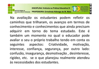 Na avaliação os estudantes podem refletir os
caminhos que trilharam, os avanços em termos de
conhecimento e conhecimentos que ainda precisam
adquirir em torno do tema estudado. Este é
também um momento no qual o educador pode
DISCIPLINA: Vivência na Prática Educativa VI
DISCIPLINA: Vivência na Prática Educativa VI
DISCIPLINA: Vivência na Prática Educativa VI
DISCIPLINA: Vivência na Prática Educativa VI
PROFESSORA: Ermelinda Nóbrega de M. Melo
PROFESSORA: Ermelinda Nóbrega de M. Melo
PROFESSORA: Ermelinda Nóbrega de M. Melo
PROFESSORA: Ermelinda Nóbrega de M. Melo
também um momento no qual o educador pode
avaliar o seu o próprio trabalho tendo em conta os
seguintes aspectos: Criatividade, motivação,
interesse, confiança, segurança, por outro lado:
confusão, insegurança, desmotivação , desinteresse,
rigidez, etc. se o que planejou realmente atendeu
às necessidades dos estudantes.
 