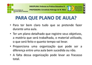 PARA QUE PLANO DE AULA?
• Para ter bem claro tudo que se pretende fazer
durante uma aula.
• Ter um plano detalhado que registre seus objetivos,
DISCIPLINA: Vivência na Prática Educativa VI
DISCIPLINA: Vivência na Prática Educativa VI
DISCIPLINA: Vivência na Prática Educativa VI
DISCIPLINA: Vivência na Prática Educativa VI
PROFESSORA: Ermelinda Nóbrega de M. Melo
PROFESSORA: Ermelinda Nóbrega de M. Melo
PROFESSORA: Ermelinda Nóbrega de M. Melo
PROFESSORA: Ermelinda Nóbrega de M. Melo
• Ter um plano detalhado que registre seus objetivos,
a matéria que será trabalhada, o material utilizado,
o que será feito e quanto tempo vai levar.
• Proporciona uma organização que pode ser a
diferença entre uma aula bem sucedida ou não.
• A falta dessa organização pode levar ao fracasso
total.
 