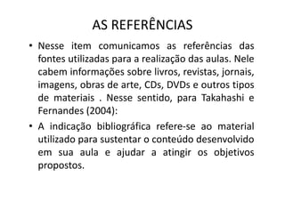 AS REFERÊNCIAS
• Nesse item comunicamos as referências das
fontes utilizadas para a realização das aulas. Nele
cabem informações sobre livros, revistas, jornais,
imagens, obras de arte, CDs, DVDs e outros tipos
de materiais . Nesse sentido, para Takahashi e
de materiais . Nesse sentido, para Takahashi e
Fernandes (2004):
• A indicação bibliográfica refere-se ao material
utilizado para sustentar o conteúdo desenvolvido
em sua aula e ajudar a atingir os objetivos
propostos.
 