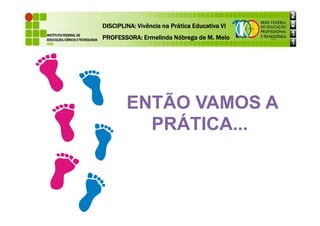 DISCIPLINA: Vivência na Prática Educativa VI
DISCIPLINA: Vivência na Prática Educativa VI
DISCIPLINA: Vivência na Prática Educativa VI
DISCIPLINA: Vivência na Prática Educativa VI
PROFESSORA: Ermelinda Nóbrega de M. Melo
PROFESSORA: Ermelinda Nóbrega de M. Melo
PROFESSORA: Ermelinda Nóbrega de M. Melo
PROFESSORA: Ermelinda Nóbrega de M. Melo
ENTÃO VAMOS A
PRÁTICA...
 