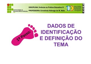 DISCIPLINA: Vivência na Prática Educativa VI
DISCIPLINA: Vivência na Prática Educativa VI
DISCIPLINA: Vivência na Prática Educativa VI
DISCIPLINA: Vivência na Prática Educativa VI
PROFESSORA: Ermelinda Nóbrega de M. Melo
PROFESSORA: Ermelinda Nóbrega de M. Melo
PROFESSORA: Ermelinda Nóbrega de M. Melo
PROFESSORA: Ermelinda Nóbrega de M. Melo
DADOS DE
IDENTIFICAÇÃO
IDENTIFICAÇÃO
E DEFINIÇÃO DO
TEMA
 