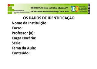 OS DADOS DE IDENTIFICAÇÃO
Nome da Instituição:
Curso:
Professor (a):
DISCIPLINA: Vivência na Prática Educativa VI
DISCIPLINA: Vivência na Prática Educativa VI
DISCIPLINA: Vivência na Prática Educativa VI
DISCIPLINA: Vivência na Prática Educativa VI
PROFESSORA: Ermelinda Nóbrega de M. Melo
PROFESSORA: Ermelinda Nóbrega de M. Melo
PROFESSORA: Ermelinda Nóbrega de M. Melo
PROFESSORA: Ermelinda Nóbrega de M. Melo
Professor (a):
Carga Horária:
Série:
Tema da Aula:
Conteúdo:
 