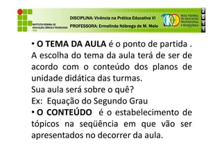 • O TEMA DA AULA é o ponto de partida .
A escolha do tema da aula terá de ser de
acordo com o conteúdo dos planos de
unidade didática das turmas.
DISCIPLINA: Vivência na Prática Educativa VI
DISCIPLINA: Vivência na Prática Educativa VI
DISCIPLINA: Vivência na Prática Educativa VI
DISCIPLINA: Vivência na Prática Educativa VI
PROFESSORA: Ermelinda Nóbrega de M. Melo
PROFESSORA: Ermelinda Nóbrega de M. Melo
PROFESSORA: Ermelinda Nóbrega de M. Melo
PROFESSORA: Ermelinda Nóbrega de M. Melo
unidade didática das turmas.
Sua aula será sobre o quê?
Ex: Equação do Segundo Grau
• O CONTEÚDO é o estabelecimento de
tópicos na seqüência em que vão ser
apresentados no decorrer da aula.
 