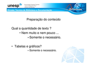 Divisão Técnica de Biblioteca e Documentação
Universidade Estadual Paulista
“Julio de Mesquita Filho”
Campus de Botucatu
Preparação do conteúdo
Qual a quantidade de texto ?
• Nem muito e nem pouco ...
»Somente o necessário.
• Tabelas e gráficos?
» Somente o necessário.
 