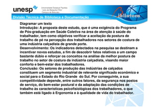 Divisão Técnica de Biblioteca e Documentação
Universidade Estadual Paulista
“Julio de Mesquita Filho”
Campus de Botucatu
Diagramar um texto
Introdução: A proposta deste estudo, que é uma exigência do Programa
de Pós-graduação em Saúde Coletiva na área de atenção à saúde do
trabalhador, tem como objetivos verificar a aceitação da postura de
trabalho de pé na percepção dos trabalhadores nos setores de costura de
uma indústria calçadista de grande porte.
Desenvolvimento: Os indicadores detectados na pesquisa se destinam a
incentivar novos estudos, a fim de descobrir fatos relativos a um campo
bastante dúbio e reforçar os conceitos na análise da melhor postura de
trabalho no setor de costura da indústria calçadista, visando maior
conforto e bem-estar dos trabalhadores.
Conclusão: Os setores de produção das indústrias de calçados
constituem um segmento industrial de relevante significado econômico e
social para o Estado do Rio Grande do Sul. Por conseguinte, a sua
competitividade depende, entre outros fatores, da segurança nos postos
de serviço, do bem-estar postural e da adaptação das condições de
trabalho às características psicofisiológicas dos trabalhadores, o que
também está ligado à Ergonomia e à qualidade de vida do trabalhador.
 