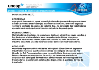 Divisão Técnica de Biblioteca e Documentação
Universidade Estadual Paulista
“Julio de Mesquita Filho”
Campus de Botucatu
DIAGRAMAR UM TEXTO
INTRODUÇÃO
A proposta deste estudo, que é uma exigência do Programa de Pós-graduação em
Saúde Coletiva na área de atenção à saúde do trabalhador, tem como objetivos
verificar a aceitação da postura de trabalho de pé na percepção dos trabalhadores
nos setores de costura de uma indústria calçadista de grande porte.
DESENVOLVIMENTO
Os indicadores detectados na pesquisa se destinam a incentivar novos estudos, a
fim de descobrir fatos relativos a um campo bastante dúbio e reforçar os
conceitos na análise da melhor postura de trabalho no setor de costura da
indústria calçadista, visando maior conforto e bem-estar dos trabalhadores.
CONCLUSÃO
Os setores de produção das indústrias de calçados constituem um segmento
industrial de relevante significado econômico e social para o Estado do Rio
Grande do Sul. Por conseguinte, a sua competitividade depende, entre outros
fatores, da segurança nos postos de serviço, do bem-estar postural e da
adaptação das condições de trabalho às características psicofisiológicas dos
trabalhadores, o que também está ligado à Ergonomia e à qualidade de vida do
trabalhador.
 