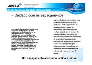 Divisão Técnica de Biblioteca e Documentação
Universidade Estadual Paulista
“Julio de Mesquita Filho”
Campus de Botucatu
• Cuidado com os espaçamentos
A proposta deste estudo, que é uma
exigência do Programa de Pós-
graduação em Saúde Coletiva na
área de atenção à saúde do
trabalhador, tem como objetivos
verificar a aceitação da postura de
trabalho de pé na percepção dos
trabalhadores nos setores de costura
de uma indústria calçadista de
grande porte, descrever as possíveis
alterações biomecânicas para a
coluna vertebral com enfoque nas
lombalgias e discutir os aspectos
críticos sob o ponto de vista de
fadiga.
A proposta deste estudo, que é uma
exigência do Programa de Pós-
graduação em Saúde Coletiva na
área de atenção à saúde do
trabalhador, tem como objetivos
verificar a aceitação da postura de
trabalho de pé na percepção dos
trabalhadores nos setores de costura
de uma indústria calçadista de
grande porte, descrever as possíveis
alterações biomecânicas para a
coluna vertebral com enfoque nas
lombalgias e discutir os aspectos
críticos sob o ponto de vista de
fadiga.
Um espaçamento adequado facilita a leitura
 