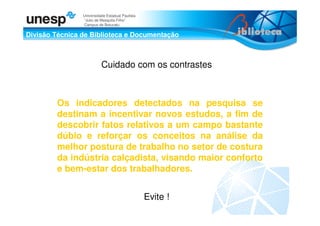 Divisão Técnica de Biblioteca e Documentação
Universidade Estadual Paulista
“Julio de Mesquita Filho”
Campus de Botucatu
Cuidado com os contrastes
Evite !
Os indicadores detectados na pesquisa se
destinam a incentivar novos estudos, a fim de
descobrir fatos relativos a um campo bastante
dúbio e reforçar os conceitos na análise da
melhor postura de trabalho no setor de costura
da indústria calçadista, visando maior conforto
e bem-estar dos trabalhadores.
 