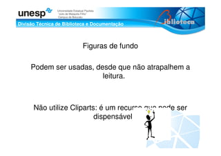 Divisão Técnica de Biblioteca e Documentação
Universidade Estadual Paulista
“Julio de Mesquita Filho”
Campus de Botucatu
Figuras de fundo
Podem ser usadas, desde que não atrapalhem a
leitura.
Não utilize Cliparts: é um recurso que pode ser
dispensável.
 