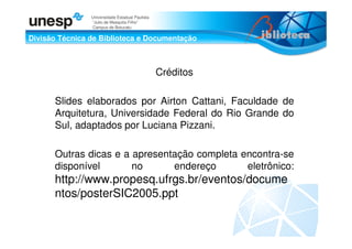 Divisão Técnica de Biblioteca e Documentação
Universidade Estadual Paulista
“Julio de Mesquita Filho”
Campus de Botucatu
Créditos
Slides elaborados por Airton Cattani, Faculdade de
Arquitetura, Universidade Federal do Rio Grande do
Sul, adaptados por Luciana Pizzani.
Outras dicas e a apresentação completa encontra-se
disponível no endereço eletrônico:
http://www.propesq.ufrgs.br/eventos/docume
ntos/posterSIC2005.ppt
 