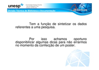 Divisão Técnica de Biblioteca e Documentação
Universidade Estadual Paulista
“Julio de Mesquita Filho”
Campus de Botucatu
Tem a função de sintetizar os dados
referentes a uma pesquisa.
Por isso achamos oportuno
disponibilizar algumas dicas para não errarmos
no momento da confecção de um poster.
 