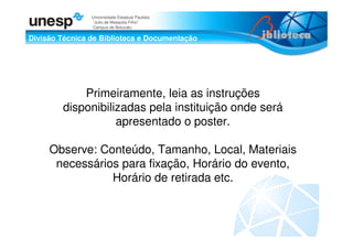 Divisão Técnica de Biblioteca e Documentação
Universidade Estadual Paulista
“Julio de Mesquita Filho”
Campus de Botucatu
Primeiramente, leia as instruções
disponibilizadas pela instituição onde será
apresentado o poster.
Observe: Conteúdo, Tamanho, Local, Materiais
necessários para fixação, Horário do evento,
Horário de retirada etc.
 
