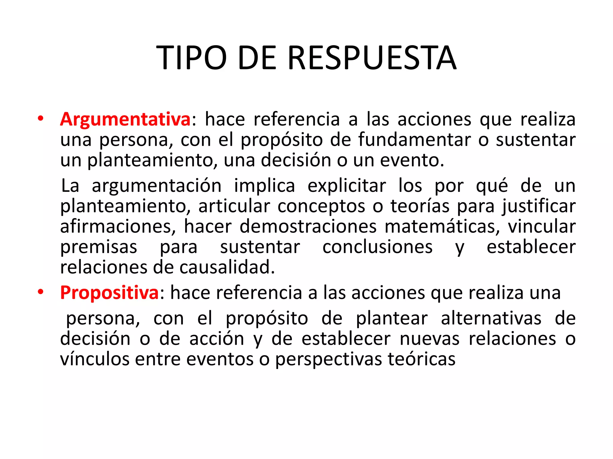 TIPO DE RESPUESTA
• Argumentativa: hace referencia a las acciones que realiza
  una persona, con el propósito de fundamentar o sustentar
  un planteamiento, una decisión o un evento.
  La argumentación implica explicitar los por qué de un
  planteamiento, articular conceptos o teorías para justificar
  afirmaciones, hacer demostraciones matemáticas, vincular
  premisas para sustentar conclusiones y establecer
  relaciones de causalidad.
• Propositiva: hace referencia a las acciones que realiza una
   persona, con el propósito de plantear alternativas de
  decisión o de acción y de establecer nuevas relaciones o
  vínculos entre eventos o perspectivas teóricas
 