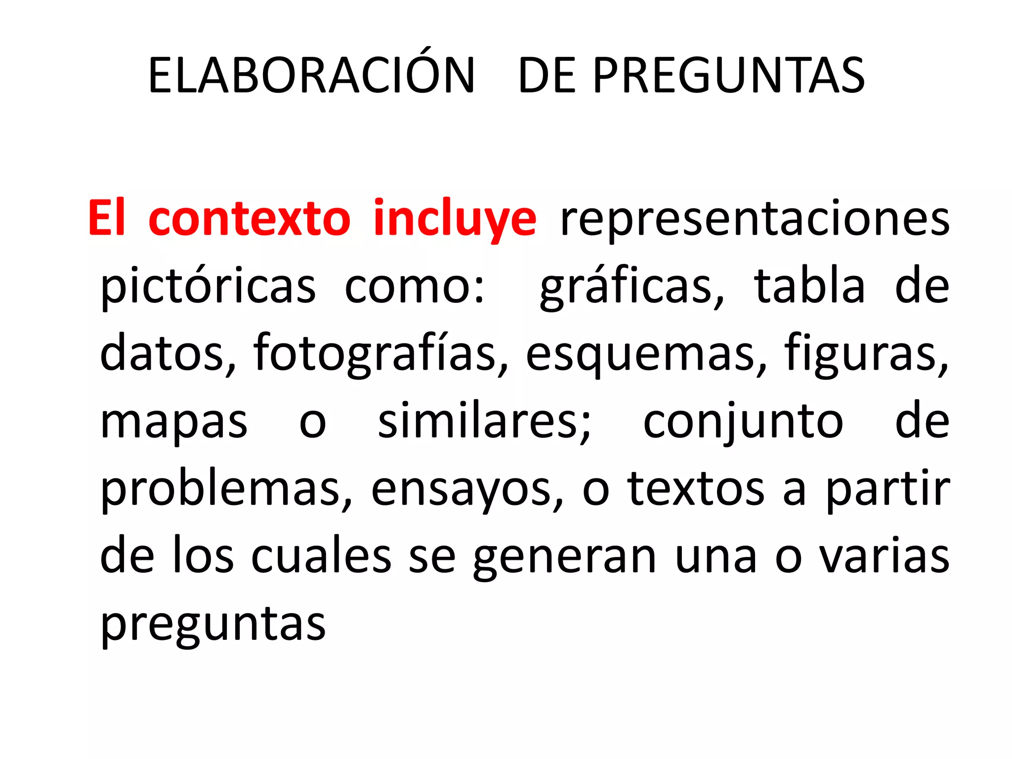 ELABORACIÓN DE PREGUNTAS

El contexto incluye representaciones
pictóricas como: gráficas, tabla de
datos, fotografías, esquemas, figuras,
mapas o similares; conjunto de
problemas, ensayos, o textos a partir
de los cuales se generan una o varias
preguntas
 
