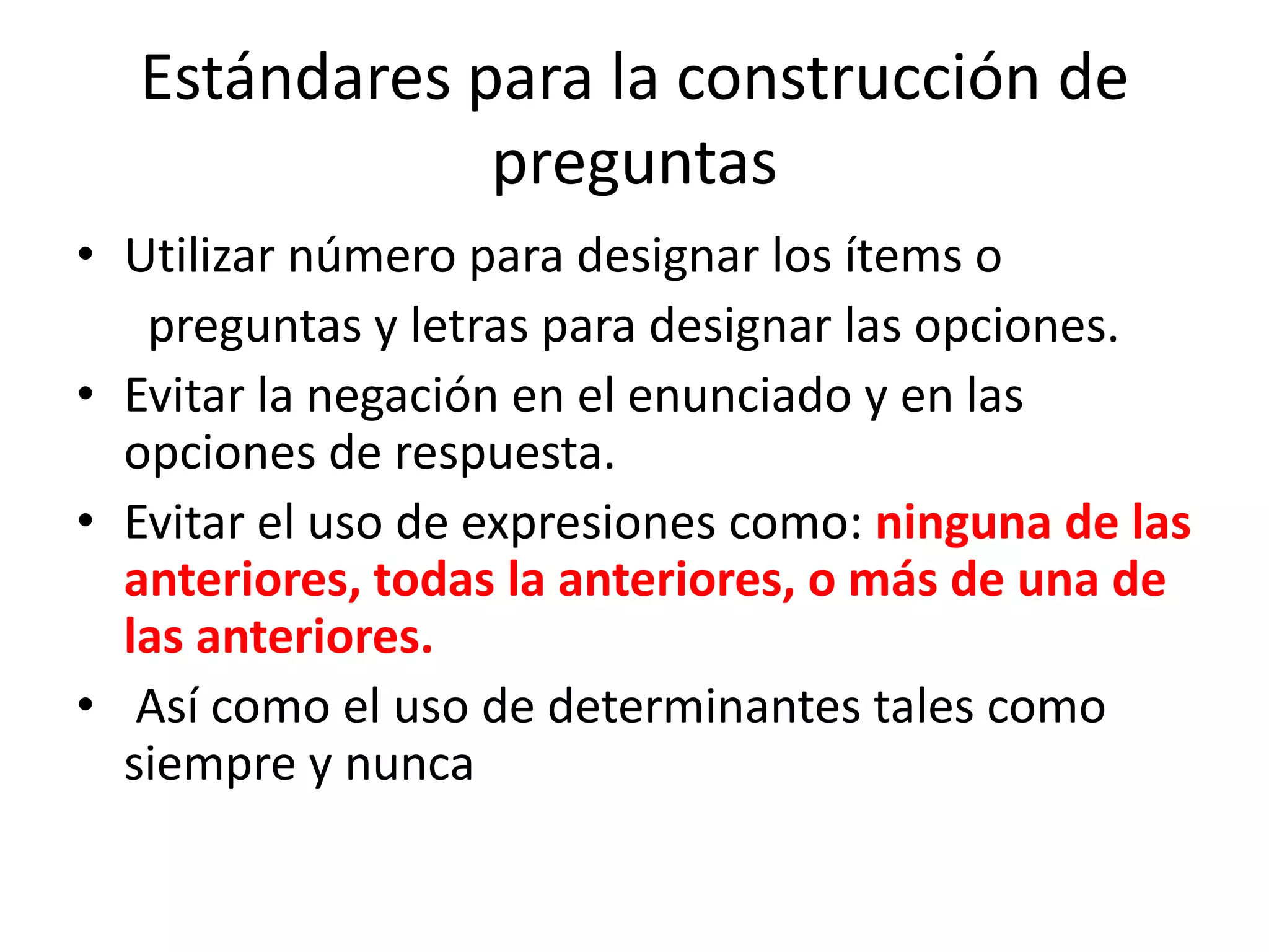 Estándares para la construcción de
              preguntas
• Utilizar número para designar los ítems o
   preguntas y letras para designar las opciones.
• Evitar la negación en el enunciado y en las
  opciones de respuesta.
• Evitar el uso de expresiones como: ninguna de las
  anteriores, todas la anteriores, o más de una de
  las anteriores.
• Así como el uso de determinantes tales como
  siempre y nunca
 