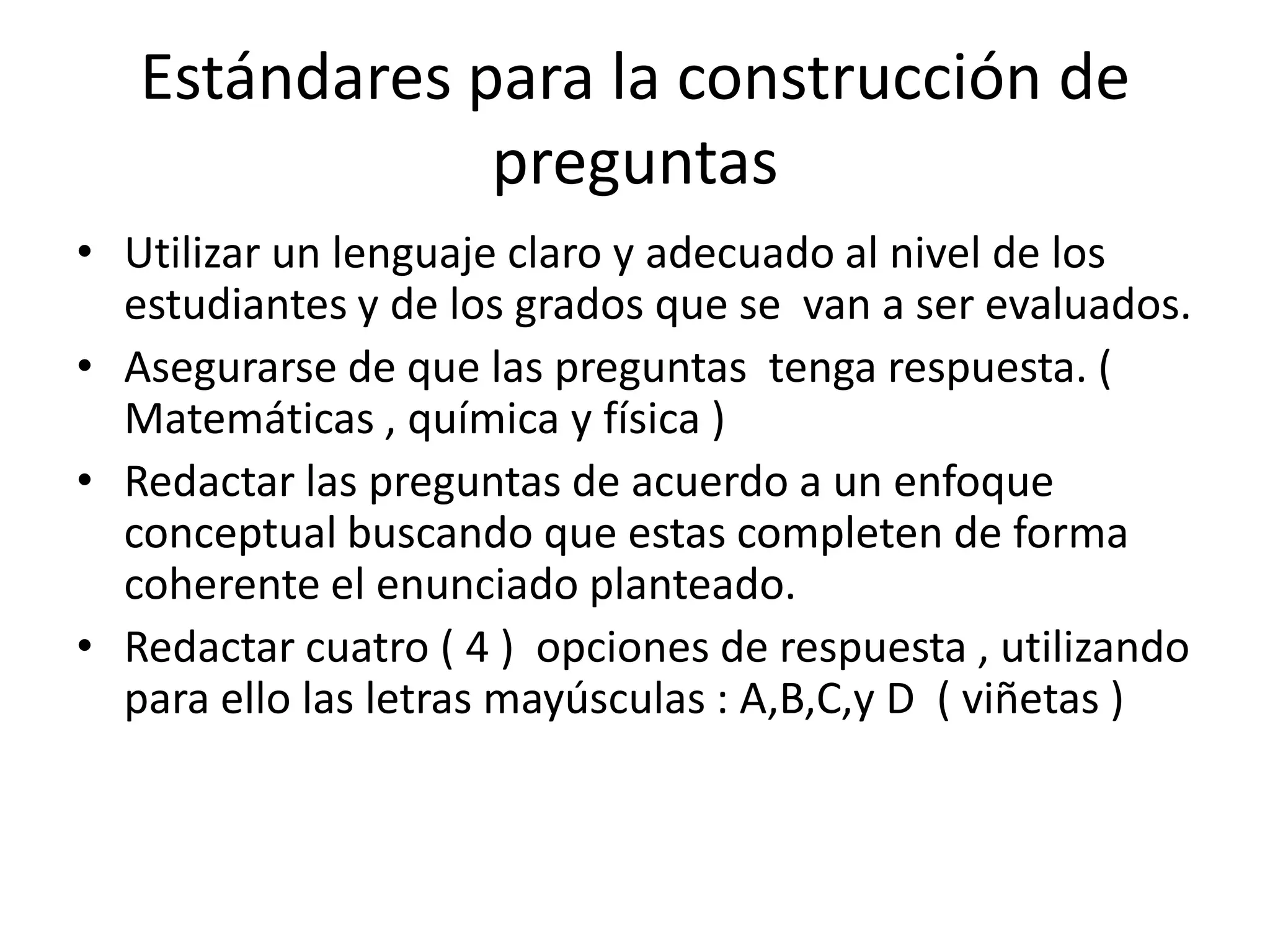 Estándares para la construcción de
               preguntas
• Utilizar un lenguaje claro y adecuado al nivel de los
  estudiantes y de los grados que se van a ser evaluados.
• Asegurarse de que las preguntas tenga respuesta. (
  Matemáticas , química y física )
• Redactar las preguntas de acuerdo a un enfoque
  conceptual buscando que estas completen de forma
  coherente el enunciado planteado.
• Redactar cuatro ( 4 ) opciones de respuesta , utilizando
  para ello las letras mayúsculas : A,B,C,y D ( viñetas )
 