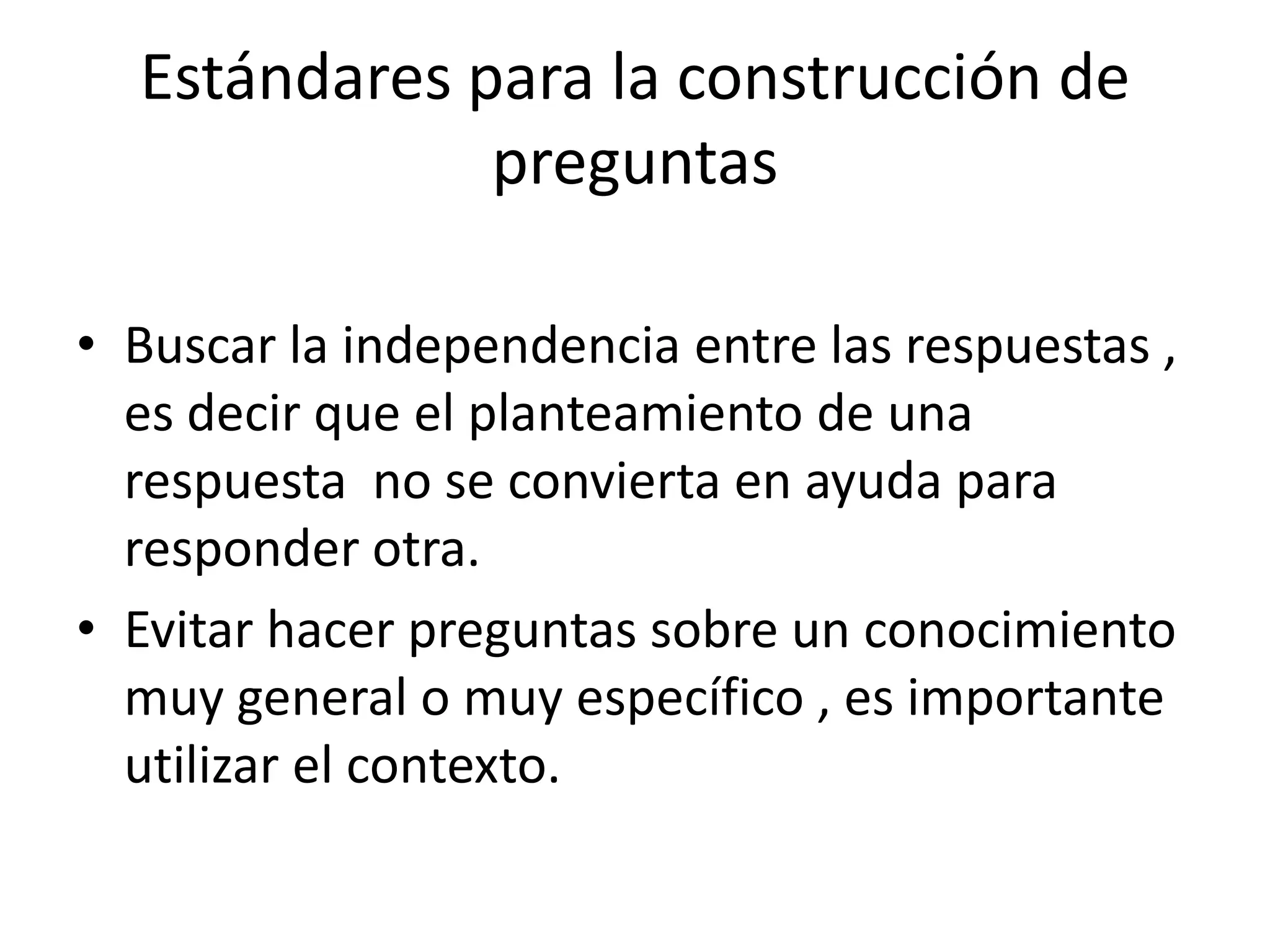 Estándares para la construcción de
              preguntas

• Buscar la independencia entre las respuestas ,
  es decir que el planteamiento de una
  respuesta no se convierta en ayuda para
  responder otra.
• Evitar hacer preguntas sobre un conocimiento
  muy general o muy específico , es importante
  utilizar el contexto.
 
