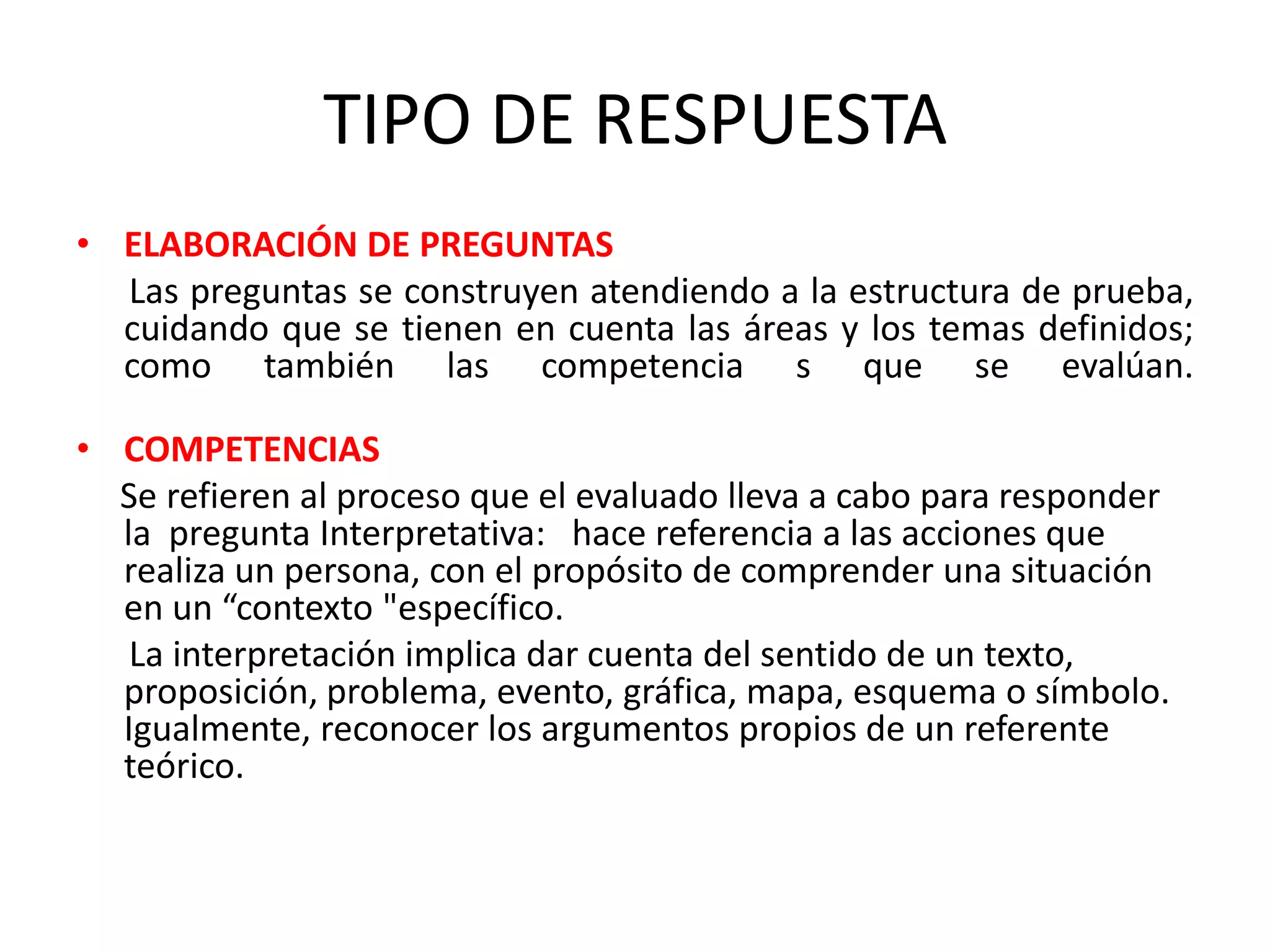 TIPO DE RESPUESTA
• ELABORACIÓN DE PREGUNTAS
  Las preguntas se construyen atendiendo a la estructura de prueba,
  cuidando que se tienen en cuenta las áreas y los temas definidos;
  como también las competencia s que se evalúan.

• COMPETENCIAS
  Se refieren al proceso que el evaluado lleva a cabo para responder
  la pregunta Interpretativa: hace referencia a las acciones que
  realiza un persona, con el propósito de comprender una situación
  en un “contexto "específico.
   La interpretación implica dar cuenta del sentido de un texto,
  proposición, problema, evento, gráfica, mapa, esquema o símbolo.
  Igualmente, reconocer los argumentos propios de un referente
  teórico.
 