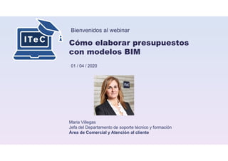 Bienvenidos al webinar
Cómo elaborar presupuestos
con modelos BIM
01 / 04 / 2020
Maria Villegas
Jefa del Departamento de soporte técnico y formación
Área de Comercial y Atención al cliente
 
