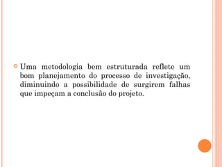 Uma metodologia bem estruturada reflete um bom planejamento do processo de investigação, diminuindo a possibilidade de surgirem falhas que impeçam a conclusão do projeto.  