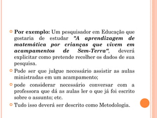 Por exemplo:  Um pesquisador em Educação que gostaria de estudar  "A aprendizagem de matemática por crianças que vivem em acampamentos de Sem-Terra“ ,   deverá explicitar como pretende recolher os dados de sua pesquisa.  Pode ser que julgue necessário assistir as aulas ministradas em um acampamento;  pode considerar necessário conversar com a professora que dá as aulas ler o que já foi escrito sobre o assunto; etc.  Tudo isso deverá ser descrito como Metodologia. 