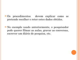 Os procedimentos  devem explicar como se pretende recolher e reter estes dados obtidos. No exemplo usado anteriormente, o pesquisador pode querer filmar as aulas, gravar as conversas, escrever um diário de pesquisa, etc. 