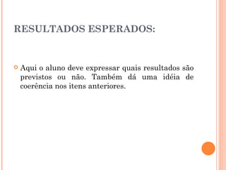 RESULTADOS ESPERADOS: Aqui o aluno deve expressar quais resultados são previstos ou não. Também dá uma idéia de coerência nos itens anteriores. 