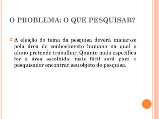 O PROBLEMA: O QUE PESQUISAR? A eleição do tema da pesquisa deverá iniciar-se pela área do conhecimento humano na qual o aluno pretende trabalhar. Quanto mais específica for a área escolhida, mais fácil será para o pesquisador encontrar seu objeto de pesquisa. 