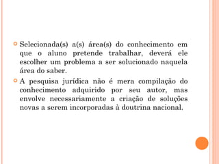 Selecionada(s) a(s) área(s) do conhecimento em que o aluno pretende trabalhar, deverá ele escolher um problema a ser solucionado naquela área do saber. A pesquisa jurídica não é mera compilação do conhecimento adquirido por seu autor, mas envolve necessariamente a criação de soluções novas a serem incorporadas à doutrina nacional. 