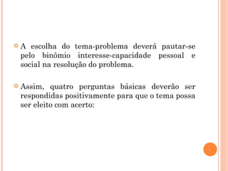 A escolha do tema-problema deverá pautar-se pelo binômio interesse-capacidade pessoal e social na resolução do problema. Assim, quatro perguntas básicas deverão ser respondidas positivamente para que o tema possa ser eleito com acerto: 