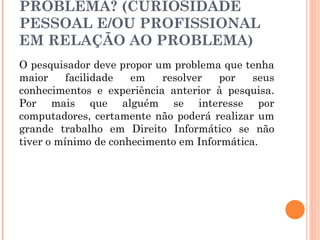 TENHO INTERESSE NO PROBLEMA? (CURIOSIDADE PESSOAL E/OU PROFISSIONAL EM RELAÇÃO AO PROBLEMA) O pesquisador deve propor um problema que tenha maior facilidade em resolver por seus conhecimentos e experiência anterior à pesquisa. Por mais que alguém se interesse por computadores, certamente não poderá realizar um grande trabalho em Direito Informático se não tiver o mínimo de conhecimento em Informática.  