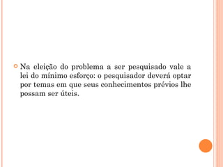 Na eleição do problema a ser pesquisado vale a lei do mínimo esforço: o pesquisador deverá optar por temas em que seus conhecimentos prévios lhe possam ser úteis. 
