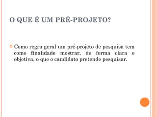 O QUE É UM PRÉ-PROJETO? Como regra geral um pré-projeto de pesquisa tem como finalidade mostrar, de forma clara e objetiva, o que o candidato pretende pesquisar. 