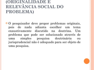 HÁ INTERESSE SOCIAL NA RESOLUÇÃO DO PROBLEMA? (ORIGINALIDADE E RELEVÂNCIA SOCIAL DO PROBLEMA) O pesquisador deve propor problemas originais, pois de nada adianta escolher um tema exaustivamente discutido na doutrina. Um problema que pode ser solucionado através de uma simples pesquisa doutrinária ou jurisprudencial não é adequado para ser objeto de uma pesquisa. 