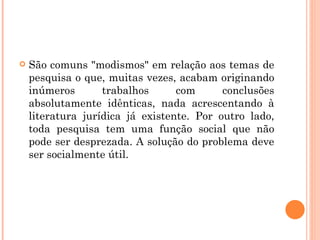 São comuns "modismos" em relação aos temas de pesquisa o que, muitas vezes, acabam originando inúmeros trabalhos com conclusões absolutamente idênticas, nada acrescentando à literatura jurídica já existente. Por outro lado, toda pesquisa tem uma função social que não pode ser desprezada. A solução do problema deve ser socialmente útil. 