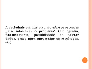 A sociedade em que vivo me oferece recursos para solucionar o problema? (bibliografia, financiamento, possibilidade de coletar dados, prazo para apresentar os resultados, etc) 