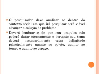 O pesquisador deve analisar se dentro do contexto social em que irá pesquisar será viável alcançar a solução do problema. Deverá lembrar-se de que sua pesquisa não poderá durar eternamente e portanto seu tema deverá necessariamente estar delimitado principalmente quanto ao objeto, quanto ao tempo e quanto ao espaço. 