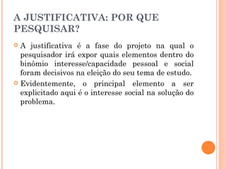 A JUSTIFICATIVA: POR QUE PESQUISAR? A justificativa é a fase do projeto na qual o pesquisador irá expor quais elementos dentro do binômio interesse/capacidade pessoal e social foram decisivos na eleição do seu tema de estudo. Evidentemente, o principal elemento a ser explicitado aqui é o interesse social na solução do problema. 