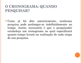 O CRONOGRAMA: QUANDO PESQUISAR? Como já foi dito anteriormente, nenhuma pesquisa pode prolongar-se indefinidamente no tempo. Assim, necessário é que o pesquisador estabeleça um cronograma no qual especificará quanto tempo levará na realização de cada etapa de sua pesquisa. 