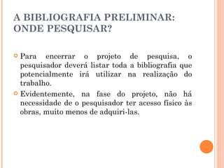 A BIBLIOGRAFIA PRELIMINAR: ONDE PESQUISAR? Para encerrar o projeto de pesquisa, o pesquisador deverá listar toda a bibliografia que potencialmente irá utilizar na realização do trabalho. Evidentemente, na fase do projeto, não há necessidade de o pesquisador ter acesso físico às obras, muito menos de adquiri-las. 