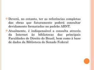 Deverá, no entanto, ter as referências completas das obras que futuramente poderá consultar devidamente formatadas no padrão ABNT. Atualmente, é indispensável a consulta através da Internet às bibliotecas das principais Faculdades de Direito do Brasil, bem como à base de dados da Biblioteca do Senado Federal 