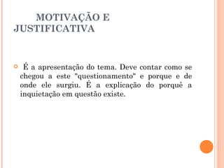 MOTIVAÇÃO E JUSTIFICATIVA É a apresentação do tema. Deve contar como se chegou a este "questionamento" e porque e de onde ele surgiu. É a explicação do porquê a inquietação em questão existe. 