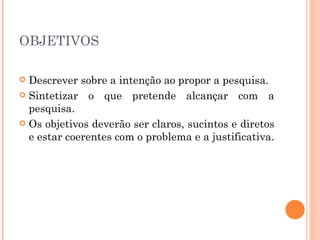 OBJETIVOS  Descrever sobre a intenção ao propor a pesquisa.  Sintetizar o que pretende alcançar com a pesquisa.  Os objetivos deverão ser claros, sucintos e diretos e estar coerentes com o problema e a justificativa.  