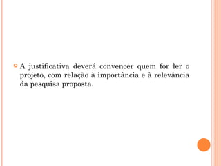 A justificativa deverá convencer quem for ler o projeto, com relação à importância e à relevância da pesquisa proposta.  