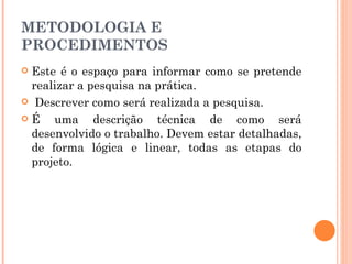 METODOLOGIA E PROCEDIMENTOS Este é o espaço para informar como se pretende realizar a pesquisa na prática. Descrever como será realizada a pesquisa. É uma descrição técnica de como será desenvolvido o trabalho. Devem estar detalhadas, de forma lógica e linear, todas as etapas do projeto. 