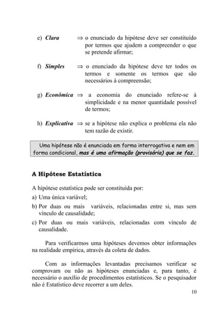 e) Clara         ⇒ o enunciado da hipótese deve ser constituído
                     por termos que ajudem a compreender o que
                     se pretende afirmar;

  f) Simples       ⇒ o enunciado da hipótese deve ter todos os
                     termos e somente os termos que são
                     necessários à compreensão;

  g) Econômica ⇒ a economia do enunciado refere-se à
                simplicidade e na menor quantidade possível
                de termos;

  h) Explicativa ⇒ se a hipótese não explica o problema ela não
                   tem razão de existir.

  Uma hipótese não é enunciada em forma interrogativa e nem em
forma condicional, mas é uma afirmação (provisória) que se faz.



A Hipótese Estatística

A hipótese estatística pode ser constituída por:
a) Uma única variável;
b) Por duas ou mais variáveis, relacionadas entre si, mas sem
   vínculo de causalidade;
c) Por duas ou mais variáveis, relacionadas com vínculo de
   causalidade.

      Para verificarmos uma hipóteses devemos obter informações
na realidade empírica, através da coleta de dados.

     Com as informações levantadas precisamos verificar se
comprovam ou não as hipóteses enunciadas e, para tanto, é
necessário o auxílio de procedimentos estatísticos. Se o pesquisador
não é Estatístico deve recorrer a um deles.
                                                                 10
 